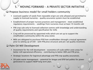 5. MOVING FORWARD – A PRIVATE SECTOR INITIATIVE
 Propose business model for small holders community
 Licensed supplier of seeds from reputable origin are only allowed and permitted to
supply to licensed nurseries – quality assurance system must be established
 Establishment of proper nursery practices and management – meet established
regulatory requirements - seedlings from nurseries must at least 10 months old
 FFB crop sale only to licensed collection centres with knowledge and understanding
of quality requirements and specification for mills
 Crop will be processed by appointed mills which are set up to support the
smallholders community within the area/zones
 Mills are obligated to purchase FFB from smallholders through a mutual agreement
prior to setting up of mill – with FFB price structure and pre-set quality incentives
 Palm Oil Mill Development
 Investment for the mill development – economics of scale within zone areas for
better mill operational efficiency – contributing to better OER and FFB price.
 Strategic locations for logistical advantage and FFB crop quality assurances.
 Oil palm waste management – potential for biogas and EFB fuel pallets for power
generation to support AEDP long term plan.
 