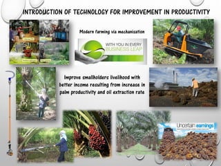 INTRODUCTION OF TECHNOLOGY FOR IMPROVEMENT IN PRODUCTIVITY
Improve smallholders livelihood with
better income resulting from increase in
palm productivity and oil extraction rate
Modern farming via mechanisation
 