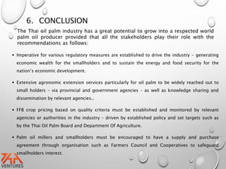 6. CONCLUSION
 Imperative for various regulatory measures are established to drive the industry - generating
economic wealth for the smallholders and to sustain the energy and food security for the
nation’s economic development.
 Extensive agronomic extension services particularly for oil palm to be widely reached out to
small holders – via provincial and government agencies – as well as knowledge sharing and
dissemination by relevant agencies..
 FFB crop pricing based on quality criteria must be established and monitored by relevant
agencies or authorities in the industry – driven by established policy and set targets such as
by the Thai Oil Palm Board and Department Of Agriculture.
 Palm oil millers and smallholders must be encouraged to have a supply and purchase
agreement through organisation such as Farmers Council and Cooperatives to safeguard
smallholders interest.
The Thai oil palm industry has a great potential to grow into a respected world
palm oil producer provided that all the stakeholders play their role with the
recommendations as follows:
 