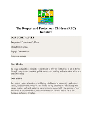 The Respect and Protect our Children (RPC)
Initiative
OUR CORE VALUES
Respectand Protect our Children
Strengthens Families
Engage Communities
Empower Jamaica
Our Mission
To forge and guide community commitment to prevent child abuse in all its forms
through programmes, services, public awareness, training and education, advocacy
and networking.
Our Vision
To create a culture wherein the well-being of children is universally understood,
valued, respected and protected;and where raising children in surroundings that
ensure healthy, safe and nurturing experiences is supported by the actions of every
individual in each household, every community in Jamaica and as far as the
Jamaican influence stretches.
 