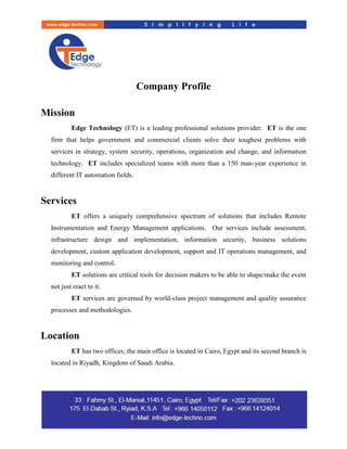 Company Profile
Mission
Edge Technology (ET) is a leading professional solutions provider. ET is the one
firm that helps government and commercial clients solve their toughest problems with
services in strategy, system security, operations, organization and change, and information
technology. ET includes specialized teams with more than a 150 man-year experience in
different IT automation fields.
Services
ET offers a uniquely comprehensive spectrum of solutions that includes Remote
Instrumentation and Energy Management applications. Our services include assessment,
infrastructure design and implementation, information security, business solutions
development, custom application development, support and IT operations management, and
monitoring and control.
ET solutions are critical tools for decision makers to be able to shape/make the event
not just react to it.
ET services are governed by world-class project management and quality assurance
processes and methodologies.
Location
ET has two offices; the main office is located in Cairo, Egypt and its second branch is
located in Riyadh, Kingdom of Saudi Arabia.
 