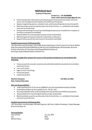 NikhileshSoni
Technical IT Recruiter
Contact no.:- +91 9555060865
Email: nikhil.idctechnologies@gmail.com
 Performedactivelyinthe processof conductingpreliminarytechnical checks,reference
check,interviewingandscreeningthe consultantsoverthe phone.
 Adaptat negotiatingsalaries,relocationcosts,andhourlybillingratestomaximizeprofit.
 Maintained dailyaswell as weeklystatuslistsof all activities,i.e.,candidatesinterviewed,
screened,andconfirmed.
 Strongunderstandingof recruitingmethodologyandprocessesinvolvedfrominceptionto
closingona prospective candidate.
 Responsibilitiesformaintainingthirdpartyvendorrelationships.
 Maintainingexcel sheetandreportforsubmittalsondailybasis.
 Regularfollowupwiththe salesteamforthe profilessubmitted.
Handledrequirementsoffollowingskills:
.NetDeveloper,JavaDeveloper,Oracle DBA,Oracle Applications,Oracle TechnoFunctional, Mobile
AppsDeveloper(iOS,Android,Blackberry),SAPSecurityLead/Developer,BO Developer, Business
Analyst,Infomatica,ETLDeveloper,DataStage/Modeler/Analyst,UI
Developer,System/Network/SecurityAdmin etc.
The key strengthsthat I possessfor successin this positioninclude but are not limitedto the
following:
 I have successfullysourced,screened,andsubmittedexcellentconsultantstomyVendors
and DirectClients.
 I am a self-starter.
 Eager to learnnewthings.
 A keyteamplayer.
 LeadershipQuality
MavTech Solutions Oct’2015-Jan’2016
Role: Technical Recruiter
Role and Responsibilities:
 Understandingof all US Tax terms(1099/W2 etc) and studied/learnedaboutUSMap.
 Studied/learnt aboutall USvisa(EAD,E3,H1, TN,GC, USC)
 Sourcingcandidatesafterunderstandingclientrequirementfromdifferentjobportals.
 Responsibilitiesformaintainingthirdpartyvendorrelationships.
 Maintaineddailyaswell asweeklystatuslistsof all activities,i.e.,candidatesinterviewed,
screened,andconfirmed.
Handledrequirementsoffollowingskills:
.NET Developer, JavaDeveloper, NetworkEngineer, QA Tester,Mobile Developer,ProjectManager,
BusinessAnalyst, etc
Personal Details:
Date of Birth: July,03, 1993
Sex: Male
Marital Status: Single
 
