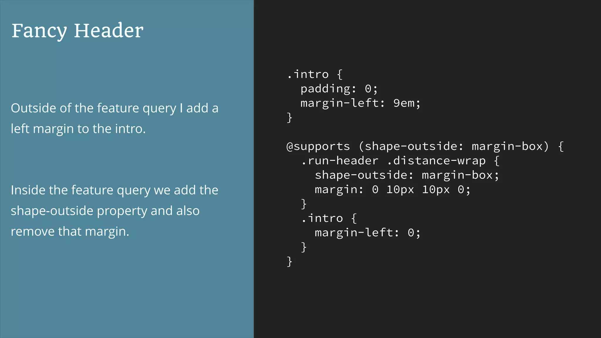 .intro {
padding: 0;
margin-left: 9em;
}
@supports (shape-outside: margin-box) {
.run-header .distance-wrap {
shape-outside: margin-box;
margin: 0 10px 10px 0;
}
.intro {
margin-left: 0;
}
}
Fancy Header
Outside of the feature query I add a
left margin to the intro.
Inside the feature query we add the
shape-outside property and also
remove that margin.
 