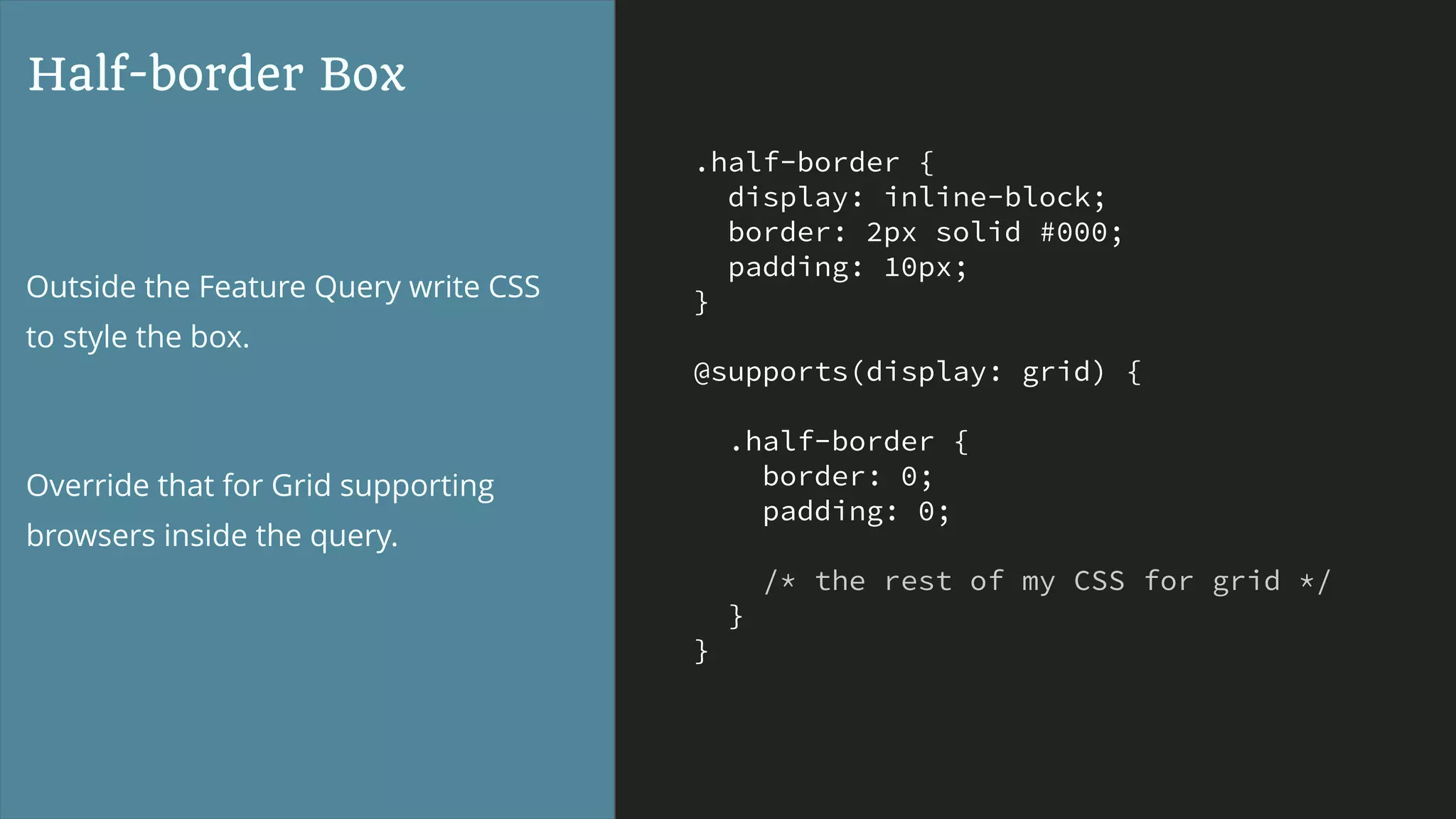 .half-border {
display: inline-block;
border: 2px solid #000;
padding: 10px;
}
@supports(display: grid) {
.half-border {
border: 0;
padding: 0;
/* the rest of my CSS for grid */
}
}
Half-border Box
Outside the Feature Query write CSS
to style the box.
Override that for Grid supporting
browsers inside the query.
 