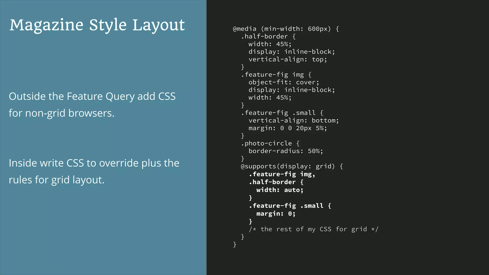 @media (min-width: 600px) {
.half-border {
width: 45%;
display: inline-block;
vertical-align: top;
}
.feature-fig img {
object-fit: cover;
display: inline-block;
width: 45%;
}
.feature-fig .small {
vertical-align: bottom;
margin: 0 0 20px 5%;
}
.photo-circle {
border-radius: 50%;
}
@supports(display: grid) {
.feature-fig img,
.half-border {
width: auto;
}
.feature-fig .small {
margin: 0;
}
/* the rest of my CSS for grid */
}
}
Magazine Style Layout
Outside the Feature Query add CSS
for non-grid browsers.
Inside write CSS to override plus the
rules for grid layout.
 