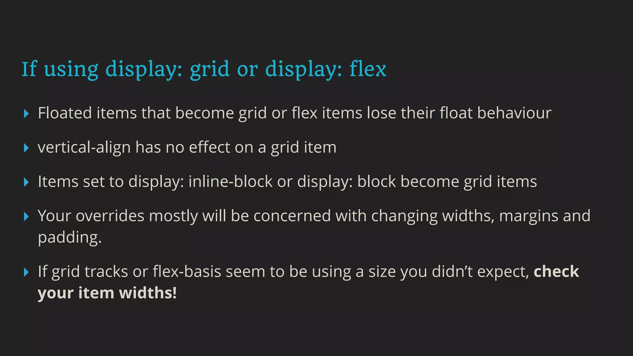 If using display: grid or display: flex
▸ Floated items that become grid or ﬂex items lose their ﬂoat behaviour
▸ vertical-align has no eﬀect on a grid item
▸ Items set to display: inline-block or display: block become grid items
▸ Your overrides mostly will be concerned with changing widths, margins and
padding.
▸ If grid tracks or ﬂex-basis seem to be using a size you didn’t expect, check
your item widths!
 