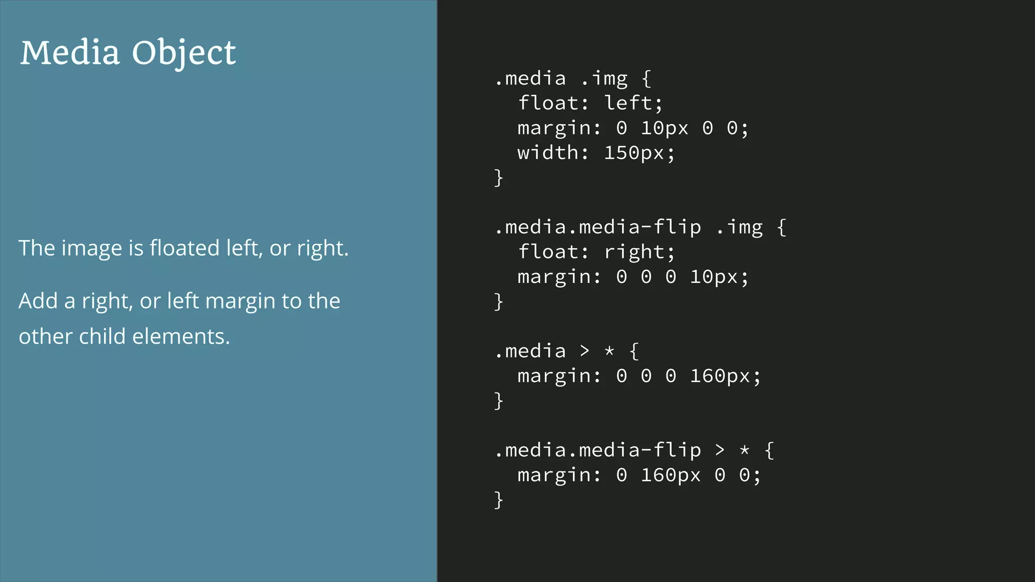 .media .img {
float: left;
margin: 0 10px 0 0;
width: 150px;
}
.media.media-flip .img {
float: right;
margin: 0 0 0 10px;
}
.media > * {
margin: 0 0 0 160px;
}
.media.media-flip > * {
margin: 0 160px 0 0;
}
Media Object
The image is ﬂoated left, or right.
Add a right, or left margin to the
other child elements.
 
