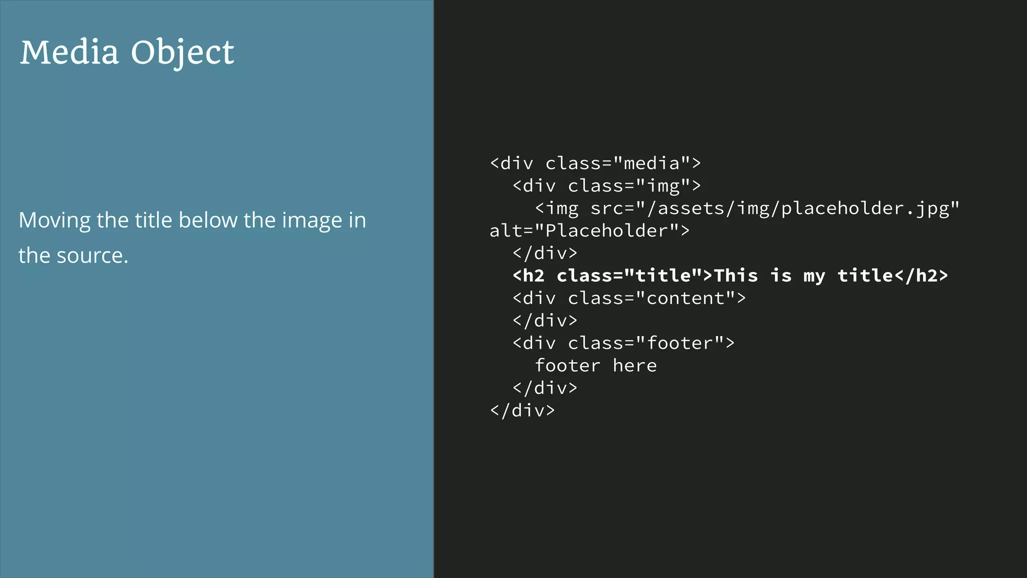 <div class="media">
<div class="img">
<img src="/assets/img/placeholder.jpg"
alt="Placeholder">
</div>
<h2 class="title">This is my title</h2>
<div class="content">
</div>
<div class="footer">
footer here
</div>
</div>
Media Object
Moving the title below the image in
the source.
 