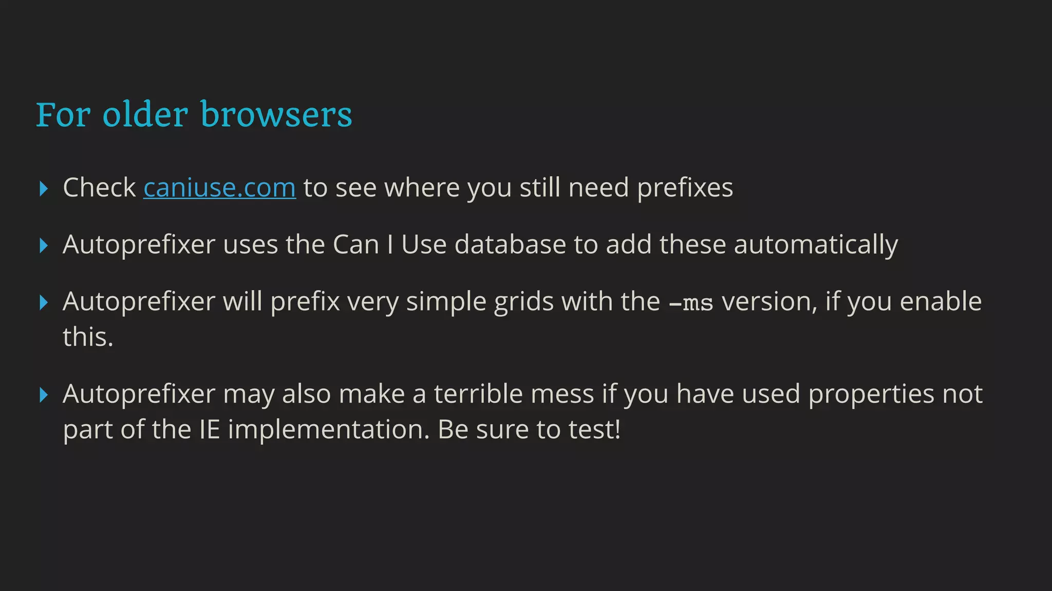 For older browsers
▸ Check caniuse.com to see where you still need preﬁxes
▸ Autopreﬁxer uses the Can I Use database to add these automatically
▸ Autopreﬁxer will preﬁx very simple grids with the -ms version, if you enable
this.
▸ Autopreﬁxer may also make a terrible mess if you have used properties not
part of the IE implementation. Be sure to test!
 