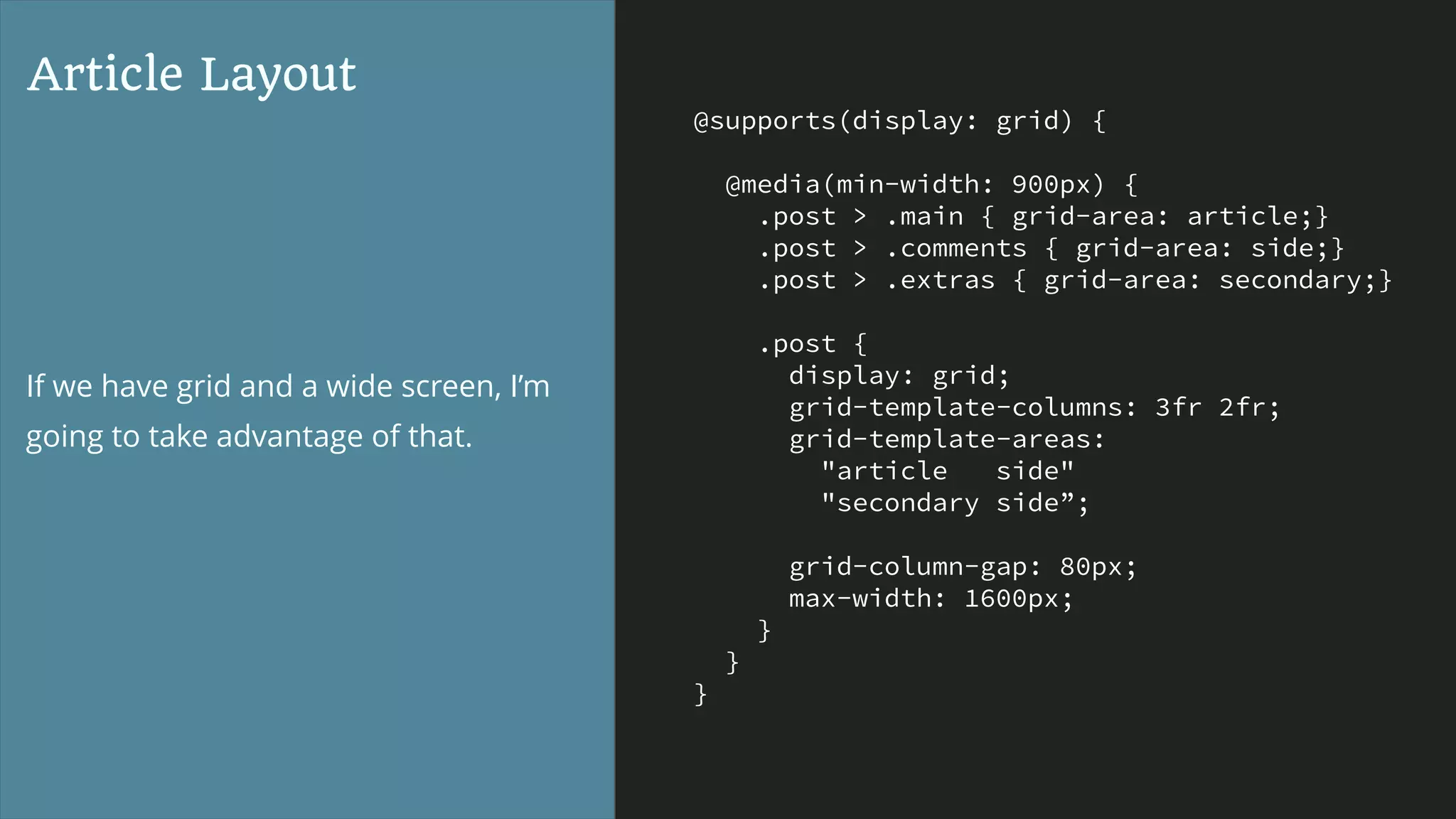 @supports(display: grid) {
@media(min-width: 900px) {
.post > .main { grid-area: article;}
.post > .comments { grid-area: side;}
.post > .extras { grid-area: secondary;}
.post {
display: grid;
grid-template-columns: 3fr 2fr;
grid-template-areas:
"article side"
"secondary side”;
grid-column-gap: 80px;
max-width: 1600px;
}
}
}
Article Layout
If we have grid and a wide screen, I’m
going to take advantage of that.
 