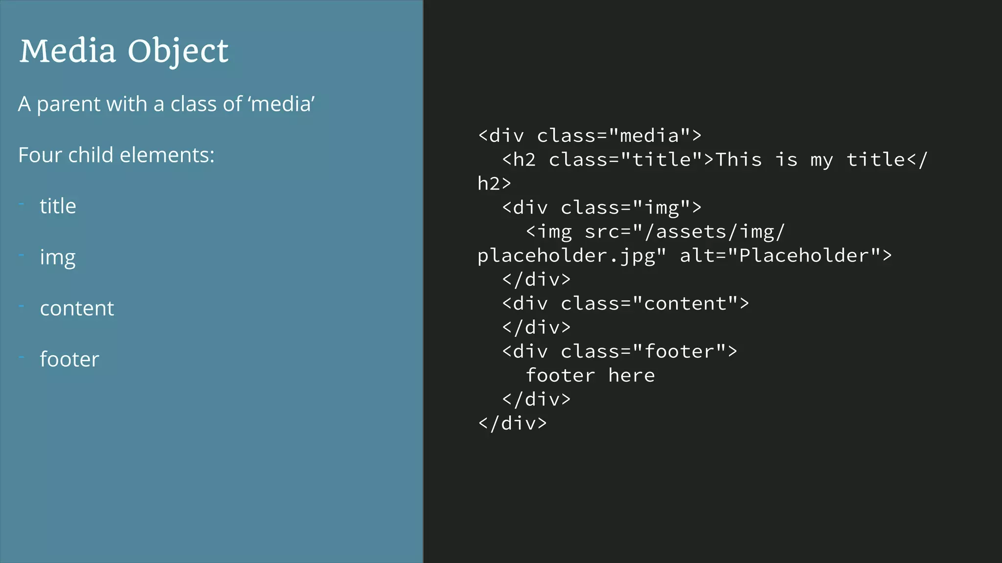 <div class="media">
<h2 class="title">This is my title</
h2>
<div class="img">
<img src="/assets/img/
placeholder.jpg" alt="Placeholder">
</div>
<div class="content">
</div>
<div class="footer">
footer here
</div>
</div>
Media Object
A parent with a class of ‘media’
Four child elements:
- title
- img
- content
- footer
 