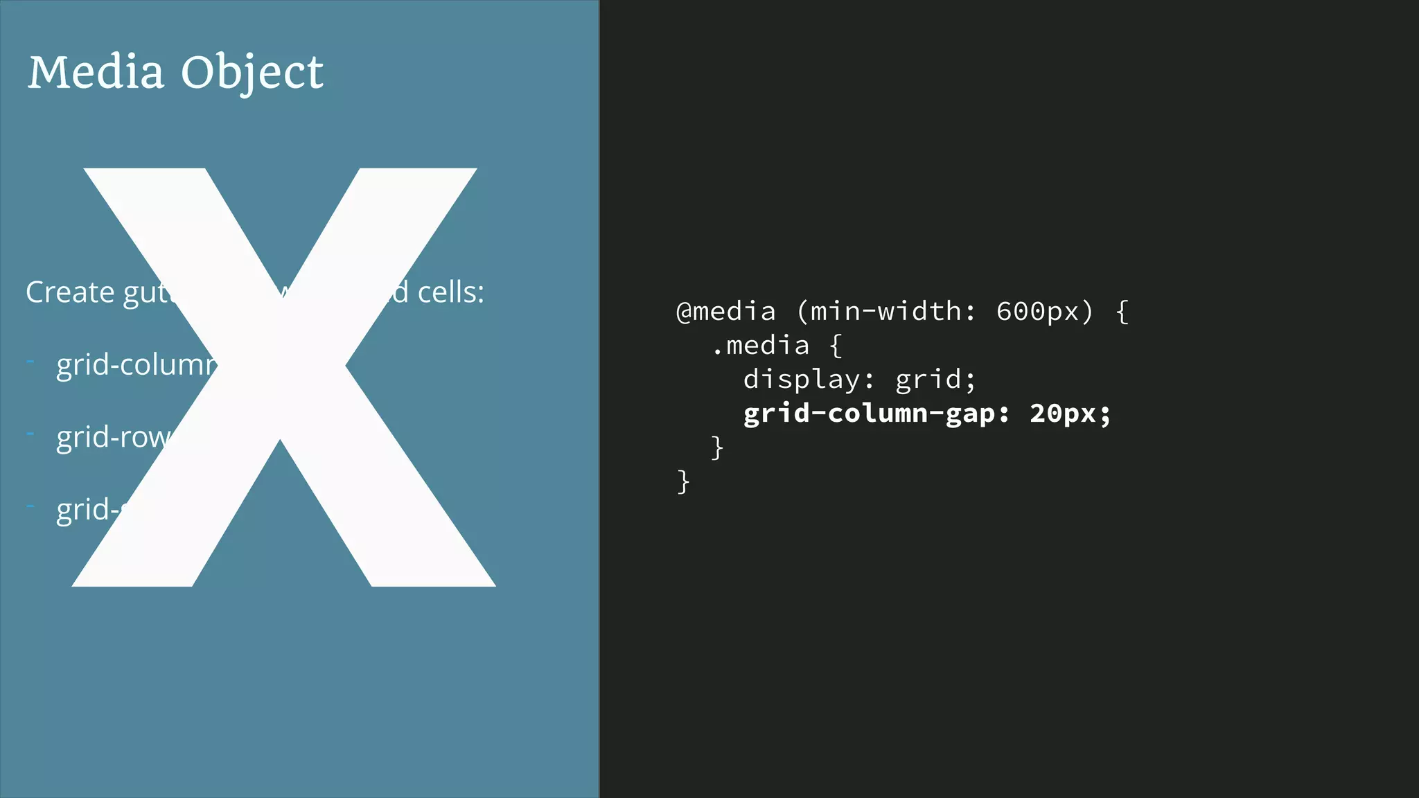 @media (min-width: 600px) {
.media {
display: grid;
grid-column-gap: 20px;
}
}
Media Object
Create gutters between grid cells:
- grid-column-gap
- grid-row-gap
- grid-gap
X
 