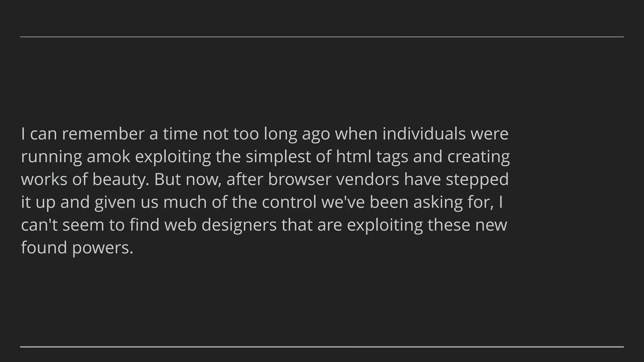 I can remember a time not too long ago when individuals were
running amok exploiting the simplest of html tags and creating
works of beauty. But now, after browser vendors have stepped
it up and given us much of the control we've been asking for, I
can't seem to ﬁnd web designers that are exploiting these new
found powers.
 