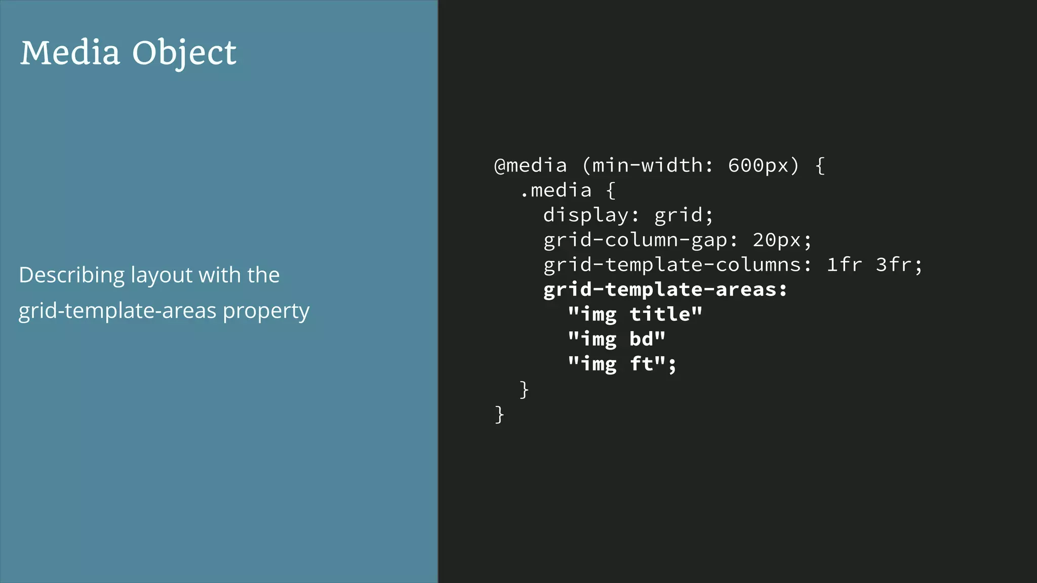 @media (min-width: 600px) {
.media {
display: grid;
grid-column-gap: 20px;
grid-template-columns: 1fr 3fr;
grid-template-areas:
"img title"
"img bd"
"img ft";
}
}
Media Object
Describing layout with the  
grid-template-areas property
 