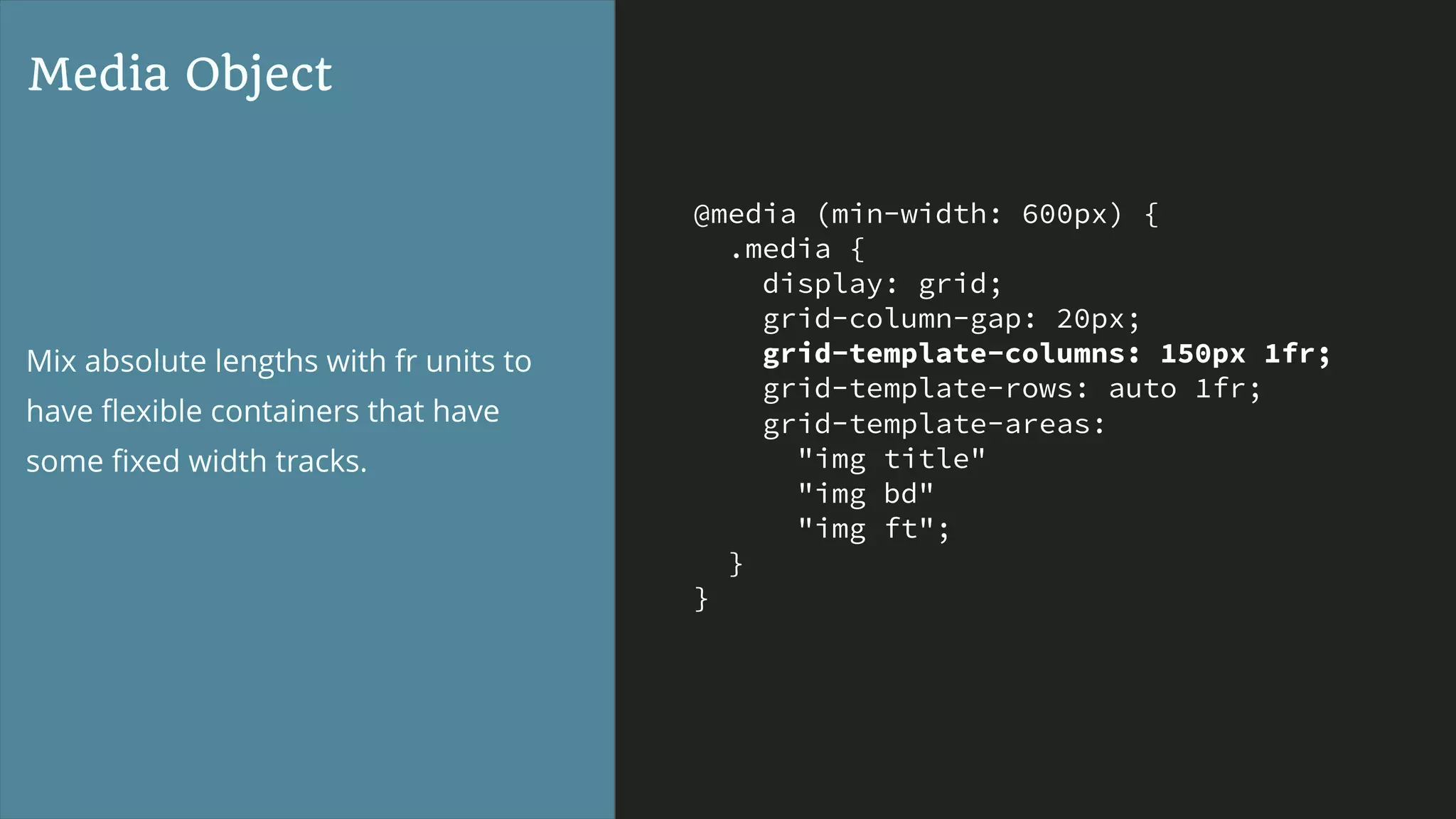 @media (min-width: 600px) {
.media {
display: grid;
grid-column-gap: 20px;
grid-template-columns: 150px 1fr;
grid-template-rows: auto 1fr;
grid-template-areas:
"img title"
"img bd"
"img ft";
}
}
Media Object
Mix absolute lengths with fr units to
have ﬂexible containers that have
some ﬁxed width tracks.
 