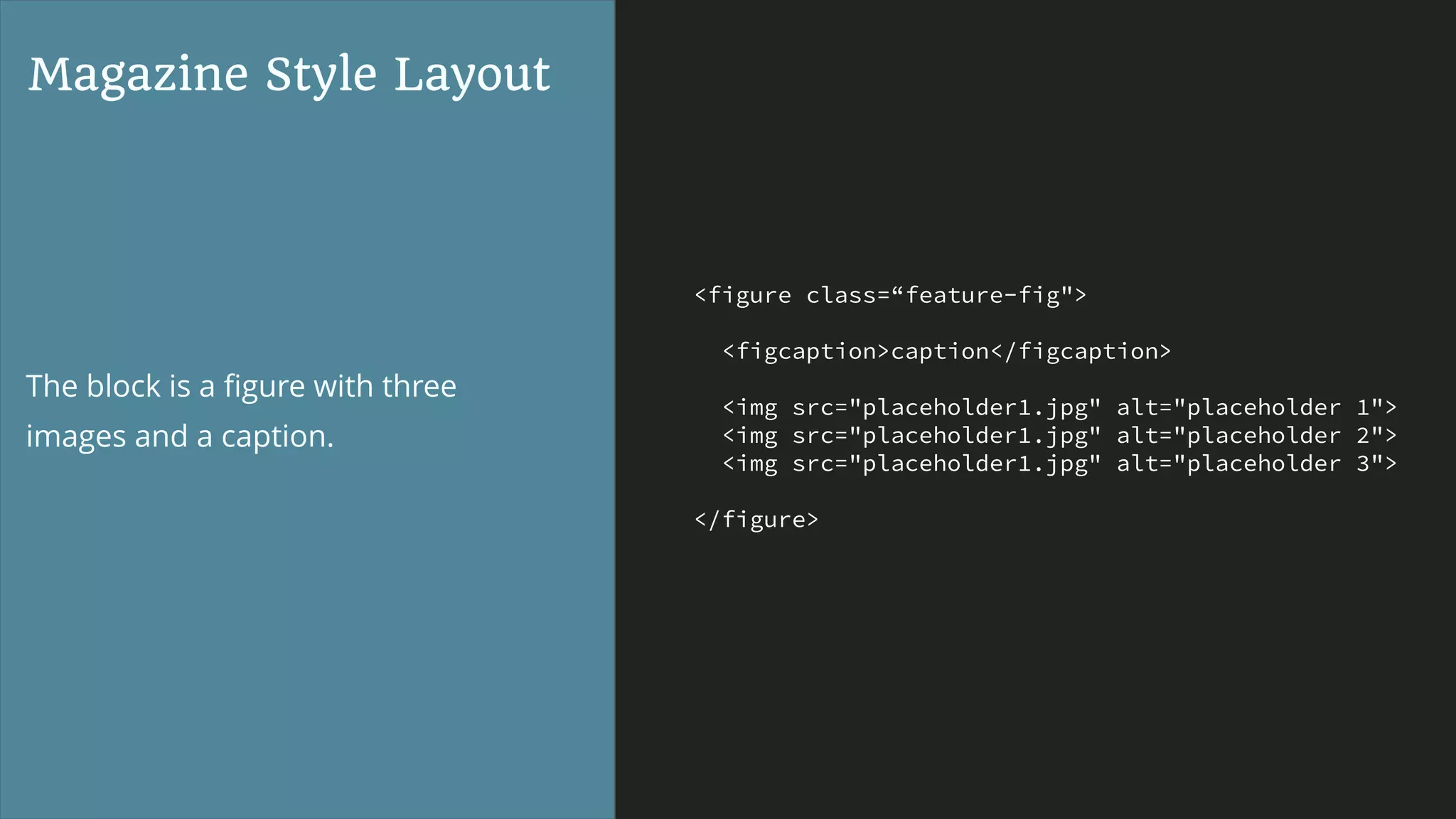 <figure class=“feature-fig">
<figcaption>caption</figcaption>
<img src="placeholder1.jpg" alt="placeholder 1">
<img src="placeholder1.jpg" alt="placeholder 2">
<img src="placeholder1.jpg" alt="placeholder 3">
</figure>
Magazine Style Layout
The block is a ﬁgure with three
images and a caption.
 