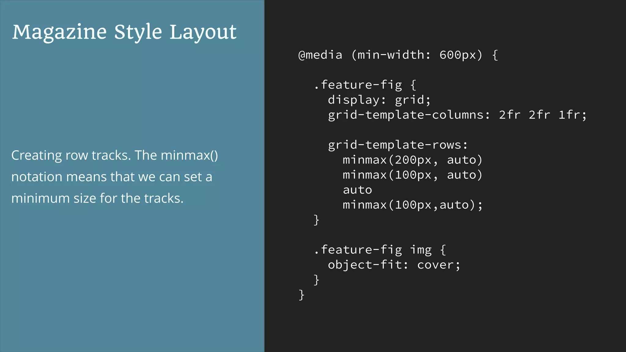 @media (min-width: 600px) {
.feature-fig {
display: grid;
grid-template-columns: 2fr 2fr 1fr;
grid-template-rows:
minmax(200px, auto)
minmax(100px, auto)
auto
minmax(100px,auto);
}
.feature-fig img {
object-fit: cover;
}
}
Magazine Style Layout
Creating row tracks. The minmax()
notation means that we can set a
minimum size for the tracks.
 