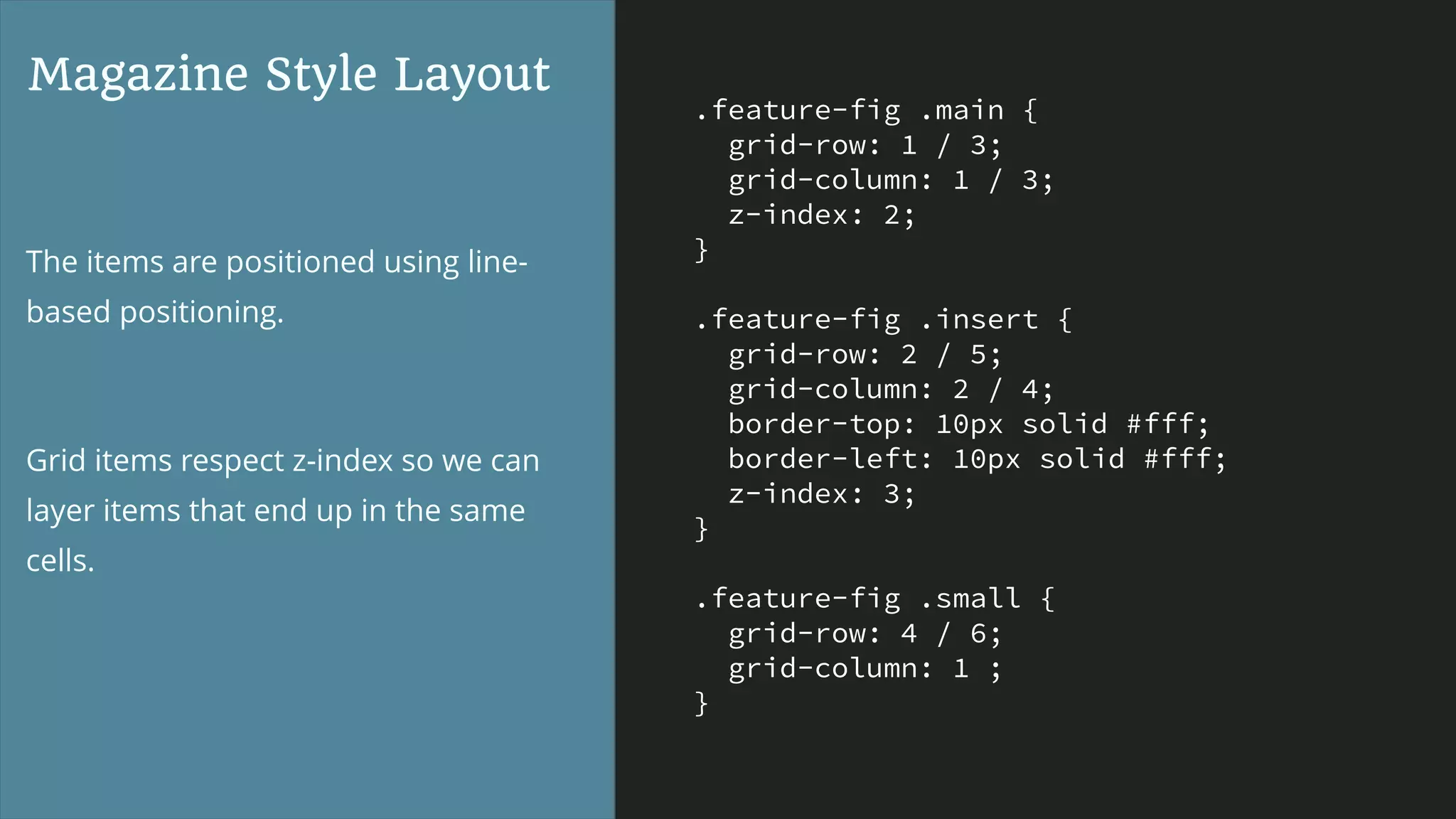 .feature-fig .main {
grid-row: 1 / 3;
grid-column: 1 / 3;
z-index: 2;
}
.feature-fig .insert {
grid-row: 2 / 5;
grid-column: 2 / 4;
border-top: 10px solid #fff;
border-left: 10px solid #fff;
z-index: 3;
}
.feature-fig .small {
grid-row: 4 / 6;
grid-column: 1 ;
}
Magazine Style Layout
The items are positioned using line-
based positioning.
Grid items respect z-index so we can
layer items that end up in the same
cells.
 