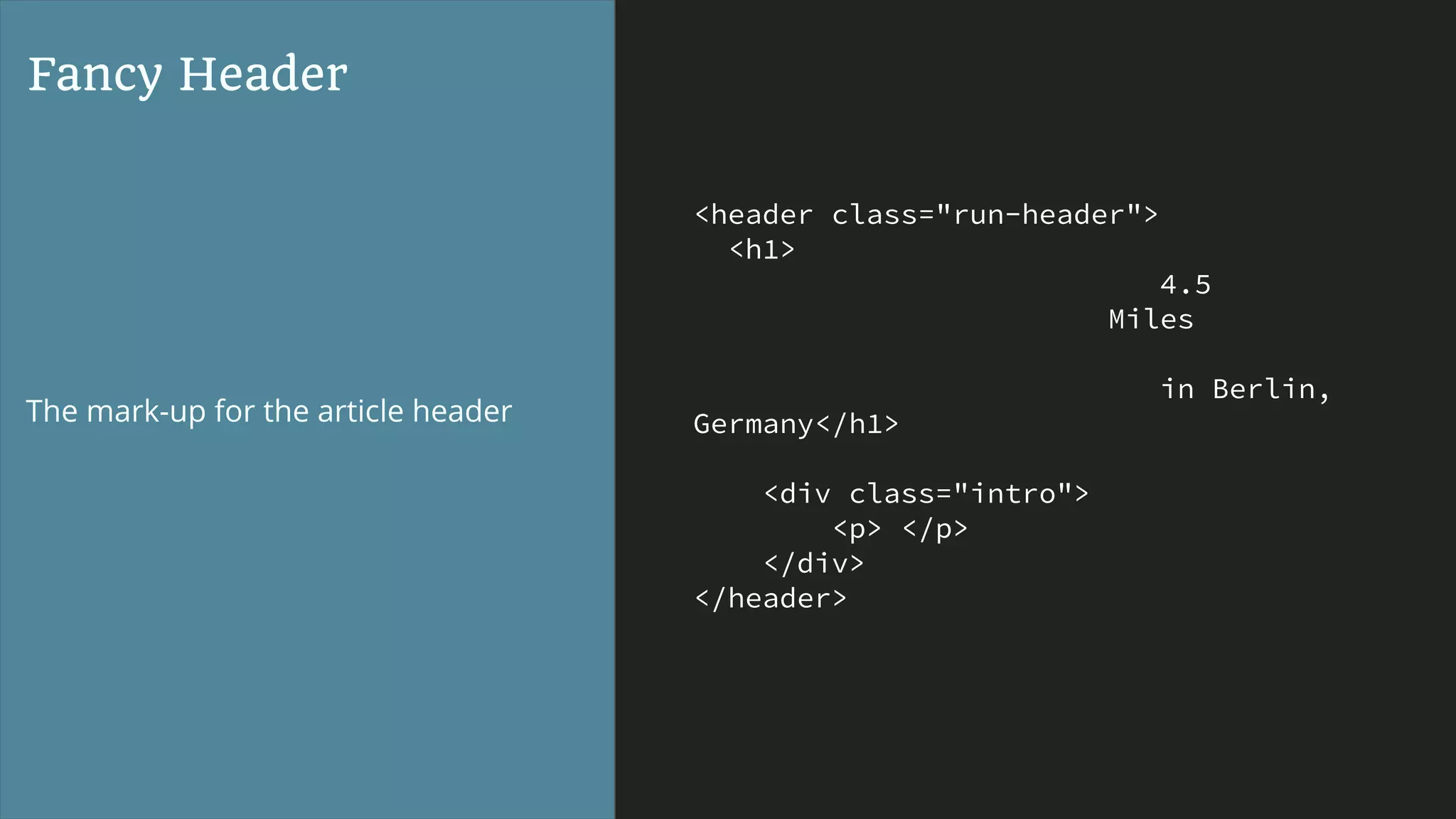 <header class="run-header">
<h1>
4.5
Miles
in Berlin,
Germany</h1>
<div class="intro">
<p> </p>
</div>
</header>
Fancy Header
The mark-up for the article header
 
