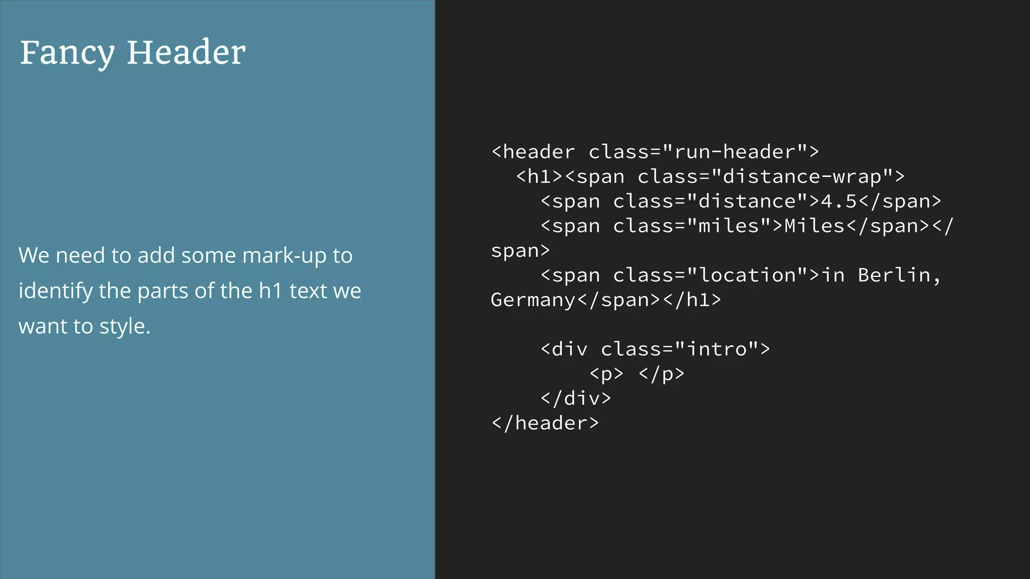 <header class="run-header">
<h1><span class="distance-wrap">
<span class="distance">4.5</span>
<span class="miles">Miles</span></
span>
<span class="location">in Berlin,
Germany</span></h1>
<div class="intro">
<p> </p>
</div>
</header>
Fancy Header
We need to add some mark-up to
identify the parts of the h1 text we
want to style.
 