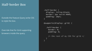 .half-border {
display: inline-block;
border: 2px solid #000;
padding: 10px;
}
@supports(display: grid) {
.half-border {
border: 0;
padding: 0;
/* the rest of my CSS for grid */
}
}
Half-border Box
Outside the Feature Query write CSS
to style the box.
Override that for Grid supporting
browsers inside the query.
 