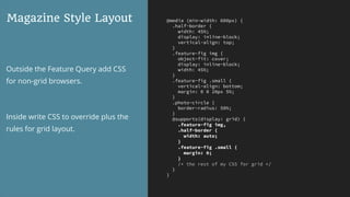 @media (min-width: 600px) {
.half-border {
width: 45%;
display: inline-block;
vertical-align: top;
}
.feature-fig img {
object-fit: cover;
display: inline-block;
width: 45%;
}
.feature-fig .small {
vertical-align: bottom;
margin: 0 0 20px 5%;
}
.photo-circle {
border-radius: 50%;
}
@supports(display: grid) {
.feature-fig img,
.half-border {
width: auto;
}
.feature-fig .small {
margin: 0;
}
/* the rest of my CSS for grid */
}
}
Magazine Style Layout
Outside the Feature Query add CSS
for non-grid browsers.
Inside write CSS to override plus the
rules for grid layout.
 