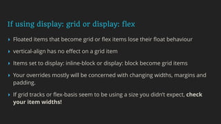 If using display: grid or display: flex
▸ Floated items that become grid or ﬂex items lose their ﬂoat behaviour
▸ vertical-align has no eﬀect on a grid item
▸ Items set to display: inline-block or display: block become grid items
▸ Your overrides mostly will be concerned with changing widths, margins and
padding.
▸ If grid tracks or ﬂex-basis seem to be using a size you didn’t expect, check
your item widths!
 