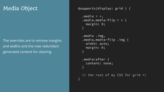 @supports(display: grid ) {
.media > *,
.media.media-flip > * {
margin: 0;
}
.media .img,
.media.media-flip .img {
width: auto;
margin: 0;
}
.media:after {
content: none;
}
/* the rest of my CSS for grid */
}
Media Object
The overrides are to remove margins
and widths and the now redundant
generated content for clearing.
 