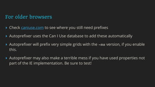 For older browsers
▸ Check caniuse.com to see where you still need preﬁxes
▸ Autopreﬁxer uses the Can I Use database to add these automatically
▸ Autopreﬁxer will preﬁx very simple grids with the -ms version, if you enable
this.
▸ Autopreﬁxer may also make a terrible mess if you have used properties not
part of the IE implementation. Be sure to test!
 