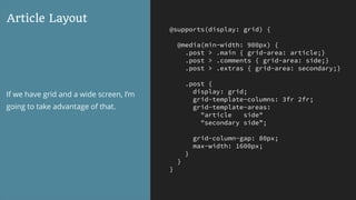 @supports(display: grid) {
@media(min-width: 900px) {
.post > .main { grid-area: article;}
.post > .comments { grid-area: side;}
.post > .extras { grid-area: secondary;}
.post {
display: grid;
grid-template-columns: 3fr 2fr;
grid-template-areas:
"article side"
"secondary side”;
grid-column-gap: 80px;
max-width: 1600px;
}
}
}
Article Layout
If we have grid and a wide screen, I’m
going to take advantage of that.
 