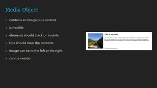 Media Object
▸ contains an image plus content
▸ is ﬂexible
▸ elements should stack on mobile
▸ box should clear the contents
▸ image can be to the left or the right
▸ can be nested
 