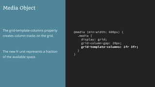 @media (min-width: 600px) {
.media {
display: grid;
grid-column-gap: 20px;
grid-template-columns: 1fr 3fr;
}
}
Media Object
The grid-template-columns property
creates column tracks on the grid.
The new fr unit represents a fraction
of the available space.
 