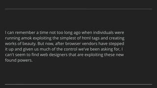 I can remember a time not too long ago when individuals were
running amok exploiting the simplest of html tags and creating
works of beauty. But now, after browser vendors have stepped
it up and given us much of the control we've been asking for, I
can't seem to ﬁnd web designers that are exploiting these new
found powers.
 