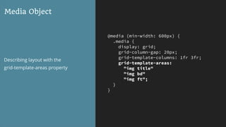 @media (min-width: 600px) {
.media {
display: grid;
grid-column-gap: 20px;
grid-template-columns: 1fr 3fr;
grid-template-areas:
"img title"
"img bd"
"img ft";
}
}
Media Object
Describing layout with the  
grid-template-areas property
 