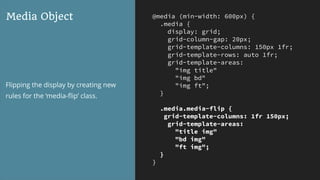 @media (min-width: 600px) {
.media {
display: grid;
grid-column-gap: 20px;
grid-template-columns: 150px 1fr;
grid-template-rows: auto 1fr;
grid-template-areas:
"img title"
"img bd"
"img ft";
}
.media.media-flip {
grid-template-columns: 1fr 150px;
grid-template-areas:
"title img"
"bd img"
"ft img";
}
}
Media Object
Flipping the display by creating new
rules for the ‘media-ﬂip’ class.
 