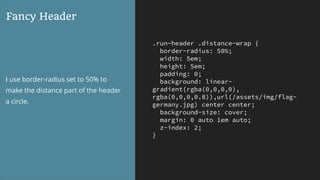 .run-header .distance-wrap {
border-radius: 50%;
width: 5em;
height: 5em;
padding: 0;
background: linear-
gradient(rgba(0,0,0,0),
rgba(0,0,0,0.8)),url(/assets/img/flag-
germany.jpg) center center;
background-size: cover;
margin: 0 auto 1em auto;
z-index: 2;
}
Fancy Header
I use border-radius set to 50% to
make the distance part of the header
a circle.
 