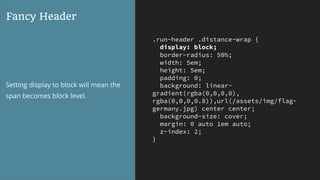 .run-header .distance-wrap {
display: block;
border-radius: 50%;
width: 5em;
height: 5em;
padding: 0;
background: linear-
gradient(rgba(0,0,0,0),
rgba(0,0,0,0.8)),url(/assets/img/flag-
germany.jpg) center center;
background-size: cover;
margin: 0 auto 1em auto;
z-index: 2;
}
Fancy Header
Setting display to block will mean the
span becomes block level.
 