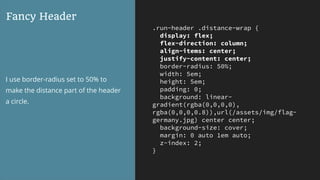 .run-header .distance-wrap {
display: flex;
flex-direction: column;
align-items: center;
justify-content: center;
border-radius: 50%;
width: 5em;
height: 5em;
padding: 0;
background: linear-
gradient(rgba(0,0,0,0),
rgba(0,0,0,0.8)),url(/assets/img/flag-
germany.jpg) center center;
background-size: cover;
margin: 0 auto 1em auto;
z-index: 2;
}
Fancy Header
I use border-radius set to 50% to
make the distance part of the header
a circle.
 