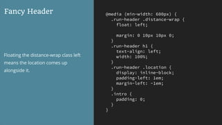 @media (min-width: 600px) {
.run-header .distance-wrap {
float: left;
margin: 0 10px 10px 0;
}
.run-header h1 {
text-align: left;
width: 100%;
}
.run-header .location {
display: inline-block;
padding-left: 1em;
margin-left: -1em;
}
.intro {
padding: 0;
}
}
Fancy Header
Floating the distance-wrap class left
means the location comes up
alongside it.
 