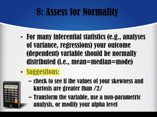 8: Assess for Normality
• For many inferential statistics (e.g., analyses
of variance, regressions) your outcome
(dependent) variable should be normally
distributed (i.e., mean=median=mode)
• Suggestions:
– check to see if the values of your skewness and
kurtosis are greater than /2/
– Transform the variable, use a non-parametric
analysis, or modify your alpha level
 
