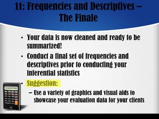 11: Frequencies and Descriptives –
The Finale
• Your data is now cleaned and ready to be
summarized!
• Conduct a final set of frequencies and
descriptives prior to conducting your
inferential statistics
• Suggestion:
– Use a variety of graphics and visual aids to
showcase your evaluation data for your clients
 