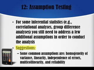12: Assumption Testing
• For some inferential statistics (e.g.,
correlational analyses, group difference
analyses) you still need to address a few
additional assumptions in order to conduct
the analysis
• Suggestions:
– Some common assumptions are: homogeneity of
variance, linearity, independence of errors,
multicollinearity, and reliability
 