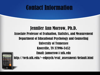 Contact Information
Jennifer Ann Morrow, Ph.D.
Associate Professor of Evaluation, Statistics, and Measurement
Department of Educational Psychology and Counseling
University of Tennessee
Knoxville, TN 37996-3452
Email: jamorrow@utk.edu
http://web.utk.edu/~edpsych/eval_assessment/default.html
 
