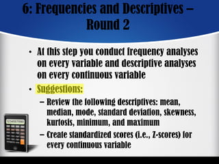 6: Frequencies and Descriptives –
Round 2
• At this step you conduct frequency analyses
on every variable and descriptive analyses
on every continuous variable
• Suggestions:
– Review the following descriptives: mean,
median, mode, standard deviation, skewness,
kurtosis, minimum, and maximum
– Create standardized scores (i.e., Z-scores) for
every continuous variable
 