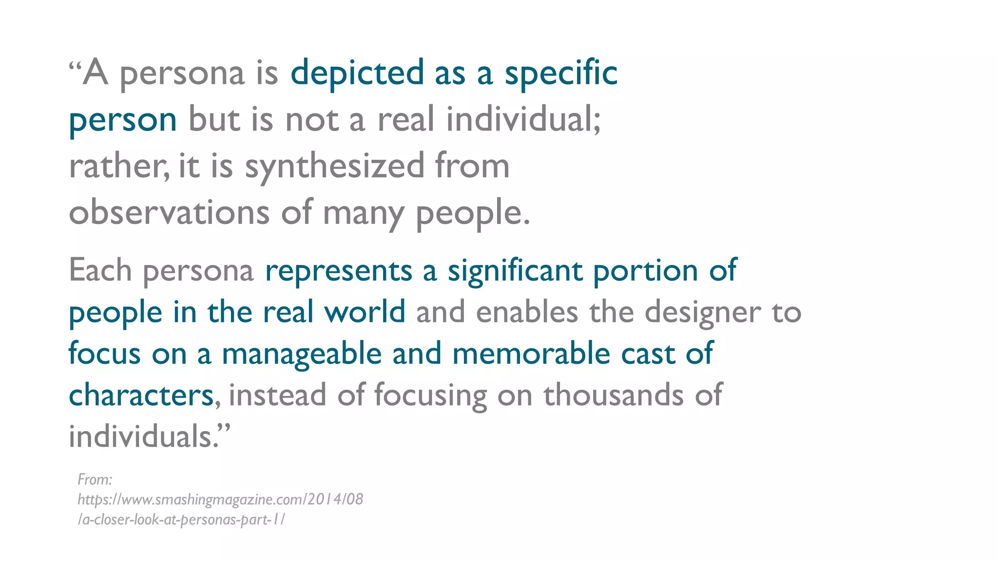 Each persona represents a significant portion of
people in the real world and enables the designer to
focus on a manageable and memorable cast of
characters, instead of focusing on thousands of
individuals.”
“A persona is depicted as a specific
person but is not a real individual;
rather, it is synthesized from
observations of many people.
From:
https://www.smashingmagazine.com/2014/08
/a-closer-look-at-personas-part-1/
 