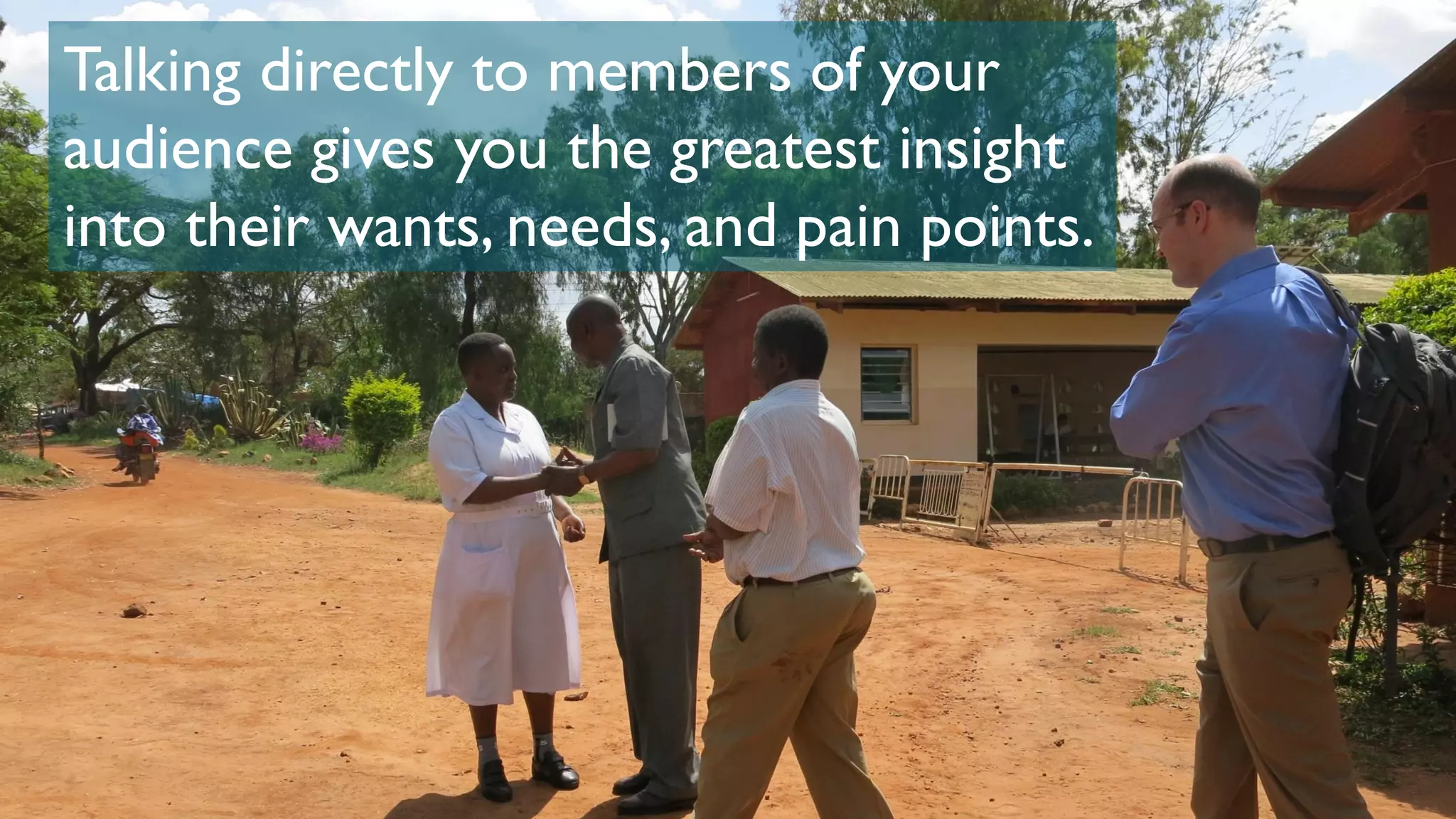 Talking directly to members of your
audience gives you the greatest insight
into their wants, needs, and pain points.
 