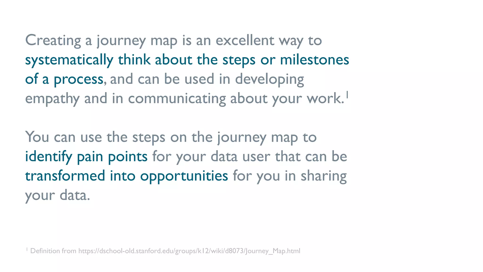 Creating a journey map is an excellent way to
systematically think about the steps or milestones
of a process, and can be used in developing
empathy and in communicating about your work.1
You can use the steps on the journey map to
identify pain points for your data user that can be
transformed into opportunities for you in sharing
your data.
1 Definition from https://dschool-old.stanford.edu/groups/k12/wiki/d8073/Journey_Map.html
 