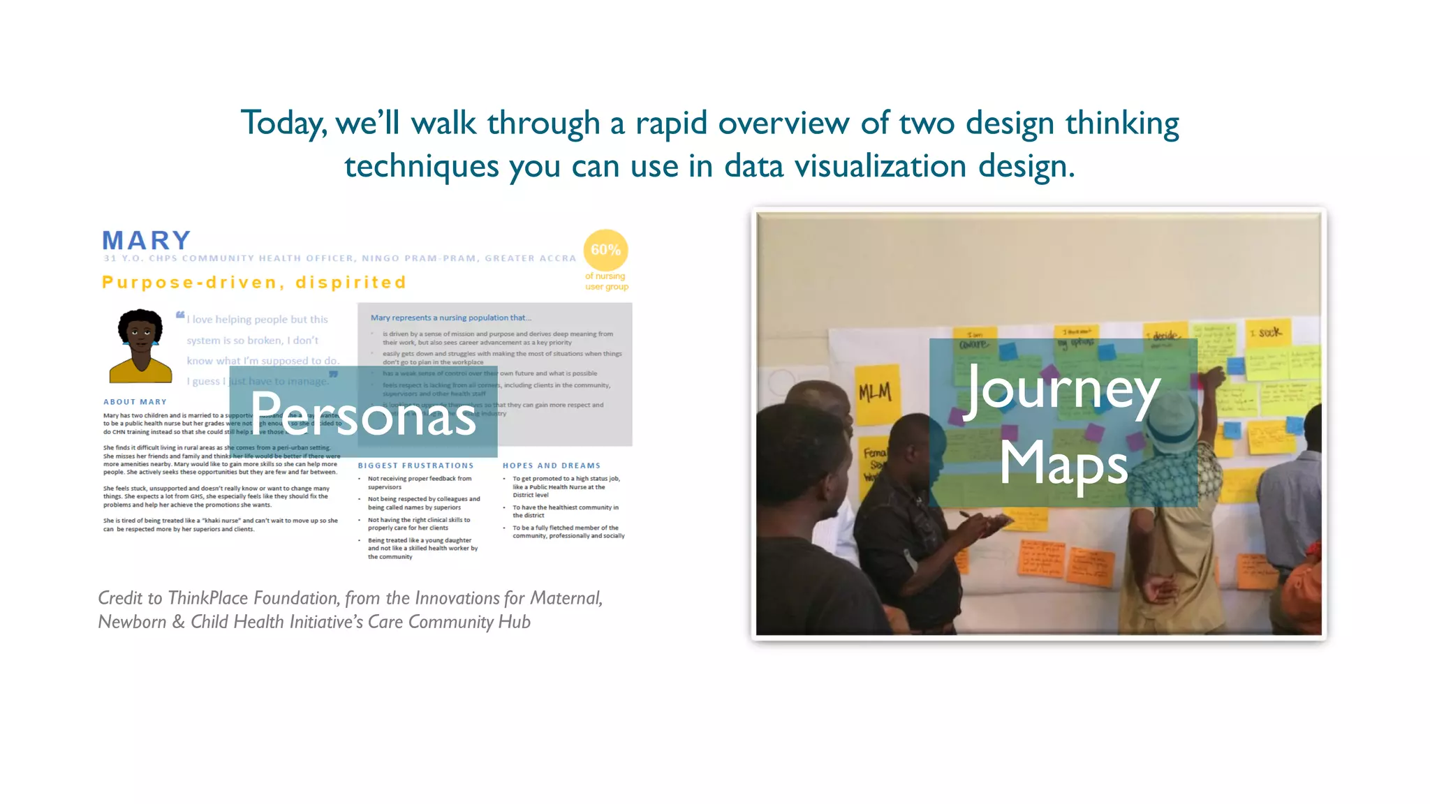 Credit to ThinkPlace Foundation, from the Innovations for Maternal,
Newborn & Child Health Initiative’s Care Community Hub
Personas Journey
Maps
Today, we’ll walk through a rapid overview of two design thinking
techniques you can use in data visualization design.
 