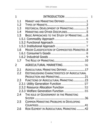 Table of Contents
i
1 INTRODUCTION ........................ 1
1.1 MARKET AND MARKETING DEFINED.........................1
1.2 TYPES OF MARKETS.............................................2
1.3 HISTORICAL DEVELOPMENT OF MARKETING...............3
1.4 MARKETING AND OTHER DISCIPLINES......................5
1.5 BASIC APPROACHES TO THE STUDY OF MARKETING .....6
1.5.1 Commodity Approach ................................. 6
1.5.2 Functional Approach................................... 7
1.5.3 Institutional Approach ................................ 7
1.6 MAJOR CLASSIFICATION OF COMMODITIES MARKETED .8
1.6.1 Consumer‟s Goods ..................................... 8
1.6.2 Industrial Goods ........................................ 9
1.7 THE ROLE OF MARKETING...................................10
2 AGRICULTURAL MARKETING....................... 16
2.1 AGRICULTURAL MARKETING DEFINED ....................17
2.2 DISTINGUISHING CHARACTERISTICS OF AGRICULTURAL
PRODUCTION AND MARKETING.............................21
2.3 FUNCTIONS OF AGRICULTURAL MARKETING.............23
2.3.1 Utility Generation Function ........................ 27
2.3.2 Resource Allocation Function ..................... 32
2.3.3 Welfare Generation Function ..................... 35
2.4 THE ROLE OF GOVERNMENT IN THE MARKETING
SYSTEM .........................................................36
2.5 COMMON MARKETING PROBLEMS IN DEVELOPING
COUNTRIES.....................................................41
2.6 RISK ELEMENT IN AGRICULTURAL MARKETING .........42
 