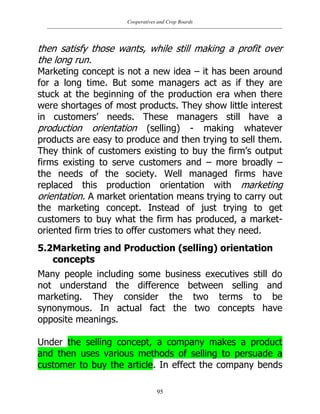 Cooperatives and Crop Boards
95
then satisfy those wants, while still making a profit over
the long run.
Marketing concept is not a new idea – it has been around
for a long time. But some managers act as if they are
stuck at the beginning of the production era when there
were shortages of most products. They show little interest
in customers‟ needs. These managers still have a
production orientation (selling) - making whatever
products are easy to produce and then trying to sell them.
They think of customers existing to buy the firm‟s output
firms existing to serve customers and – more broadly –
the needs of the society. Well managed firms have
replaced this production orientation with marketing
orientation. A market orientation means trying to carry out
the marketing concept. Instead of just trying to get
customers to buy what the firm has produced, a market-
oriented firm tries to offer customers what they need.
5.2Marketing and Production (selling) orientation
concepts
Many people including some business executives still do
not understand the difference between selling and
marketing. They consider the two terms to be
synonymous. In actual fact the two concepts have
opposite meanings.
Under the selling concept, a company makes a product
and then uses various methods of selling to persuade a
customer to buy the article. In effect the company bends
 